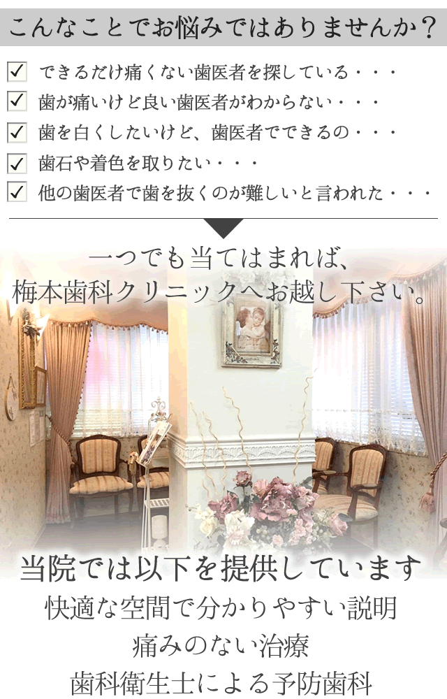 
こんなことでお悩みではありませんか？

 　できるだけ痛くない歯医者を探している・・・

 　歯が痛いけど良い歯医者がわからない・・・

 　歯を白くしたいけど、歯医者でできるの・・・
 　歯石や着色を取りたい・・・
 　他の歯医者で歯を抜くのが難しいと言われた・・・

一つでも当てはまれば、梅本歯科クリニックへお越し下さい。
